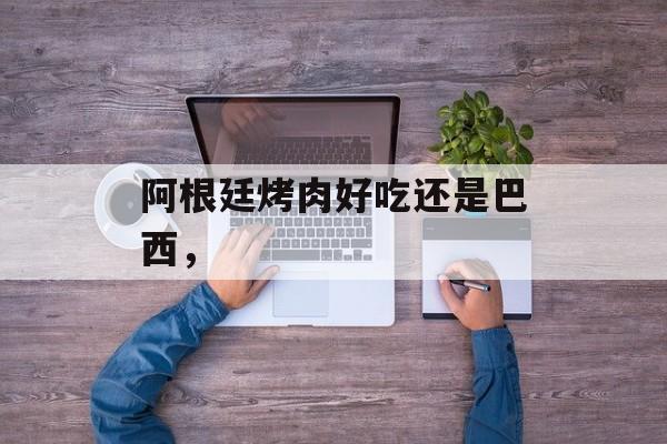 阿根廷烤肉好吃还是巴西，-第1张图片-