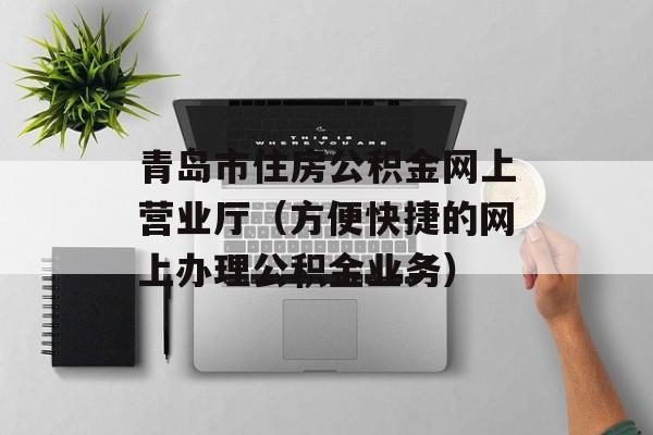 青岛市住房公积金网上营业厅（方便快捷的网上办理公积金业务）-第1张图片-