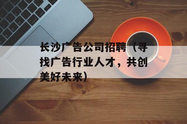 长沙广告公司招聘（寻找广告行业人才，共创美好未来）-第1张图片-