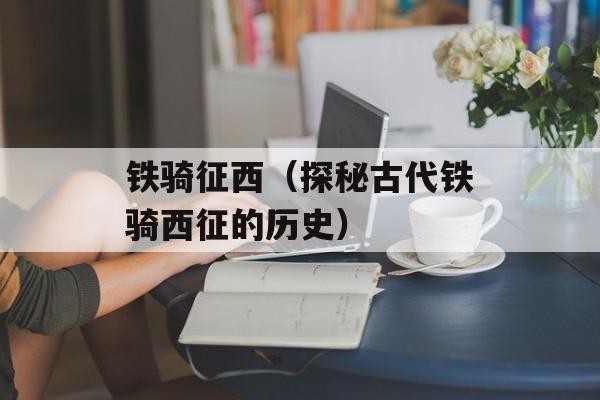 铁骑征西（探秘古代铁骑西征的历史）-第1张图片-
