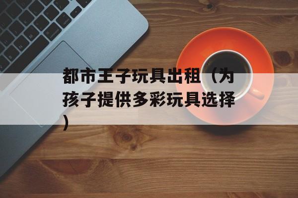 都市王子玩具出租（为孩子提供多彩玩具选择）-第1张图片-