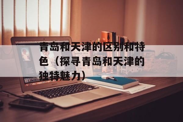 青岛和天津的区别和特色（探寻青岛和天津的独特魅力）-第1张图片-