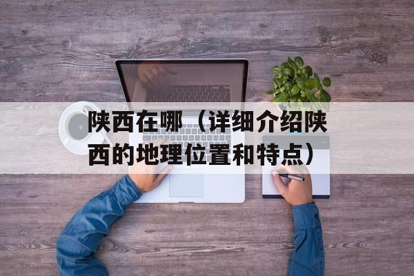 陕西在哪（详细介绍陕西的地理位置和特点）-第1张图片-