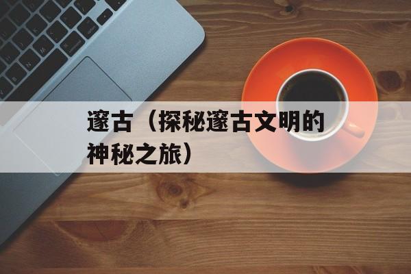邃古（探秘邃古文明的神秘之旅）-第1张图片-