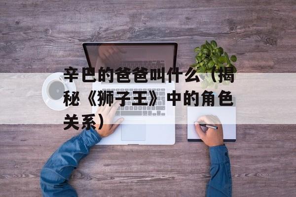 辛巴的爸爸叫什么（揭秘《狮子王》中的角色关系）-第1张图片-
