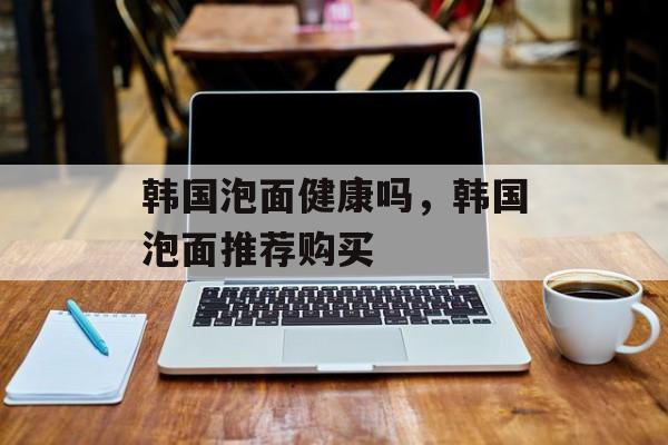 韩国泡面健康吗，韩国泡面推荐购买-第1张图片-