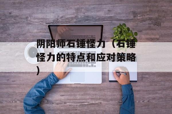 阴阳师石锤怪力（石锤怪力的特点和应对策略）-第1张图片-