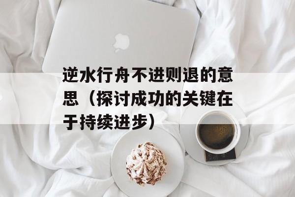 逆水行舟不进则退的意思（探讨成功的关键在于持续进步）-第1张图片-