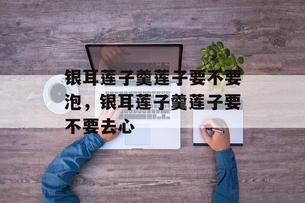 银耳莲子羹莲子要不要泡，银耳莲子羹莲子要不要去心-第1张图片-