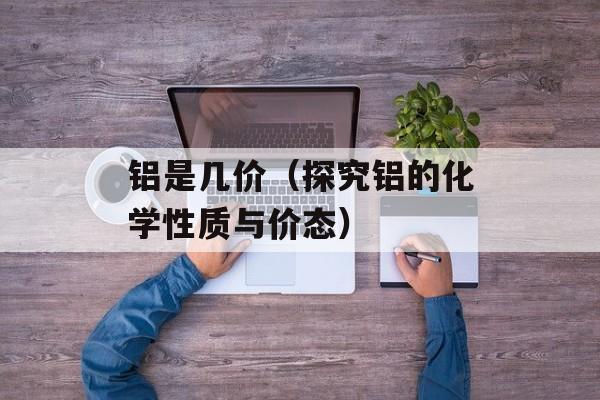 铝是几价（探究铝的化学性质与价态）-第1张图片-