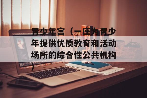 青少年宫（一座为青少年提供优质教育和活动场所的综合性公共机构）-第1张图片-