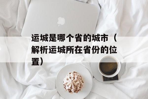 运城是哪个省的城市（解析运城所在省份的位置）-第1张图片-