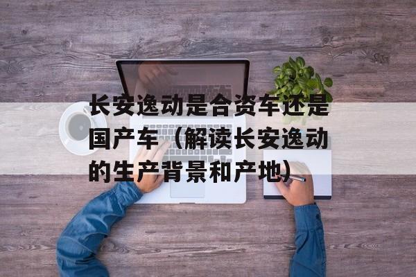 长安逸动是合资车还是国产车（解读长安逸动的生产背景和产地）-第1张图片-