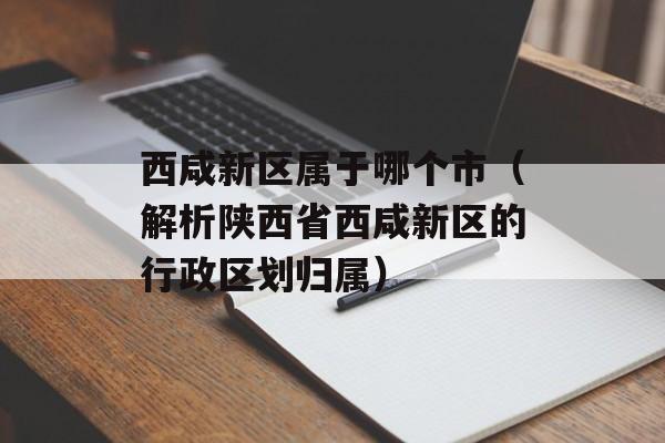 西咸新区属于哪个市（解析陕西省西咸新区的行政区划归属）-第1张图片-
