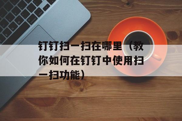 钉钉扫一扫在哪里（教你如何在钉钉中使用扫一扫功能）-第1张图片-