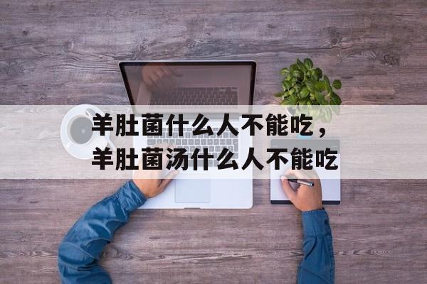 羊肚菌什么人不能吃，羊肚菌汤什么人不能吃-第1张图片-