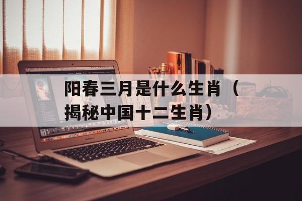 阳春三月是什么生肖（揭秘中国十二生肖）-第1张图片-