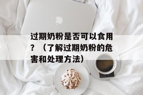 过期奶粉是否可以食用？（了解过期奶粉的危害和处理方法）-第1张图片-