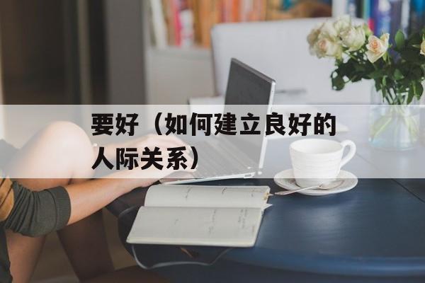 要好（如何建立良好的人际关系）-第1张图片-