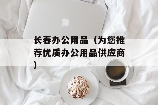 长春办公用品（为您推荐优质办公用品供应商）-第1张图片-