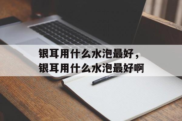 银耳用什么水泡最好，银耳用什么水泡最好啊-第1张图片-