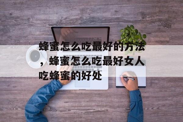 蜂蜜怎么吃最好的方法，蜂蜜怎么吃最好女人吃蜂蜜的好处-第1张图片-