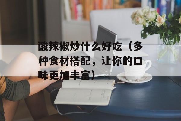 酸辣椒炒什么好吃（多种食材搭配，让你的口味更加丰富）-第1张图片-