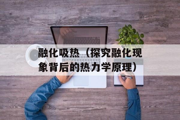 融化吸热（探究融化现象背后的热力学原理）-第1张图片-