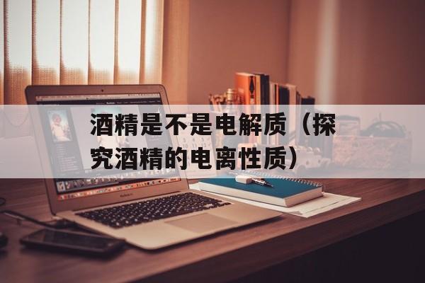 酒精是不是电解质（探究酒精的电离性质）-第1张图片-