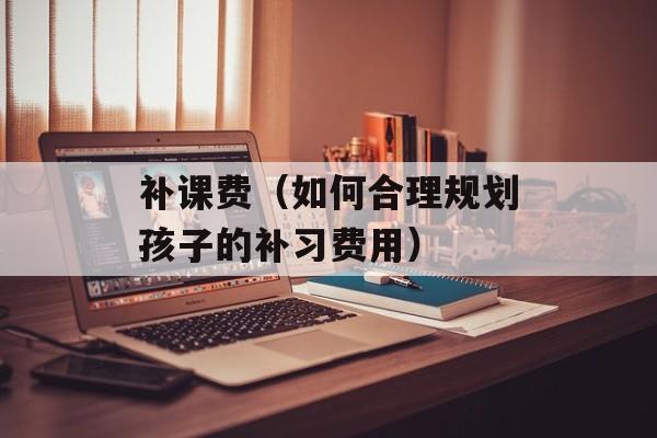 补课费（如何合理规划孩子的补习费用）-第1张图片-