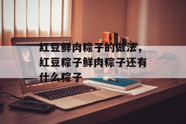 红豆鲜肉粽子的做法，红豆粽子鲜肉粽子还有什么粽子-第1张图片-