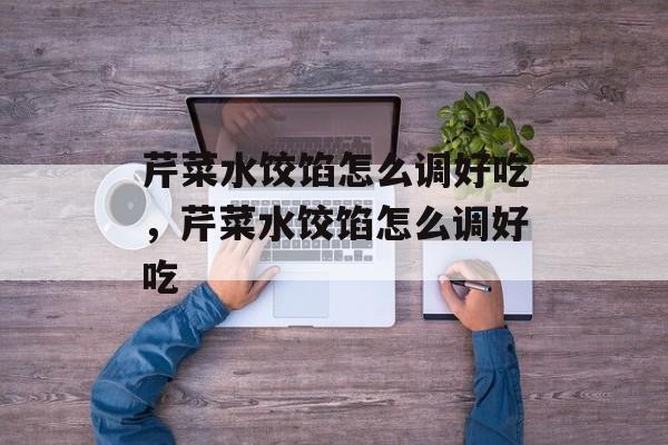 芹菜水饺馅怎么调好吃，芹菜水饺馅怎么调好吃-第1张图片-