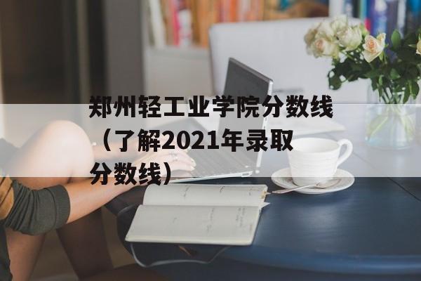 郑州轻工业学院分数线（了解2021年录取分数线）-第1张图片-