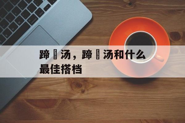 蹄髈汤，蹄髈汤和什么最佳搭档-第1张图片-