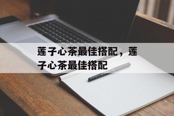 莲子心茶最佳搭配，莲子心茶最佳搭配-第1张图片-