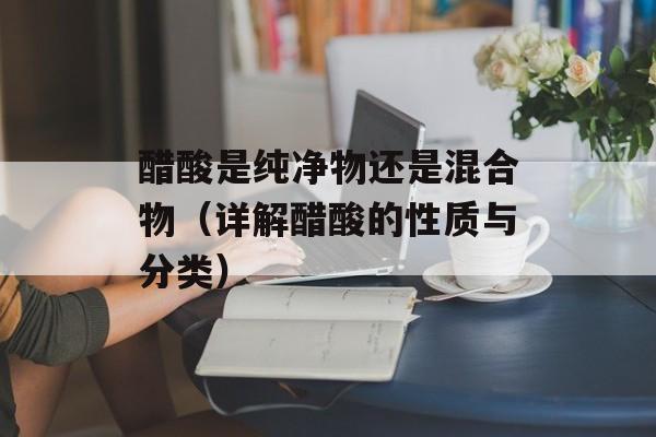 醋酸是纯净物还是混合物（详解醋酸的性质与分类）-第1张图片-