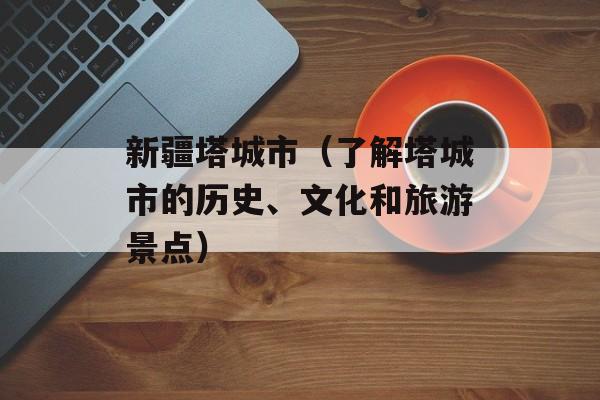 新疆塔城市（了解塔城市的历史、文化和旅游景点）-第1张图片-