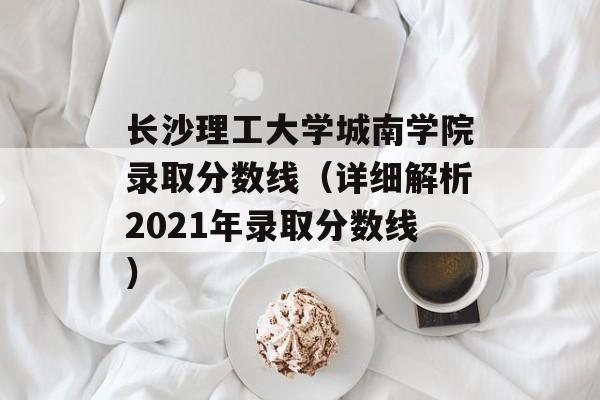长沙理工大学城南学院录取分数线（详细解析2021年录取分数线）-第1张图片-