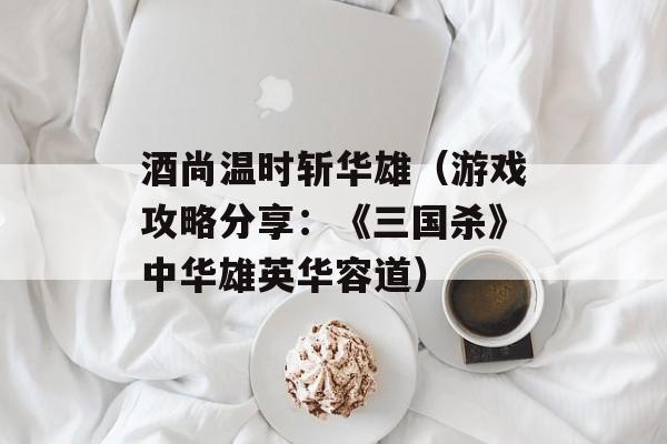 酒尚温时斩华雄（游戏攻略分享：《三国杀》中华雄英华容道）-第1张图片-