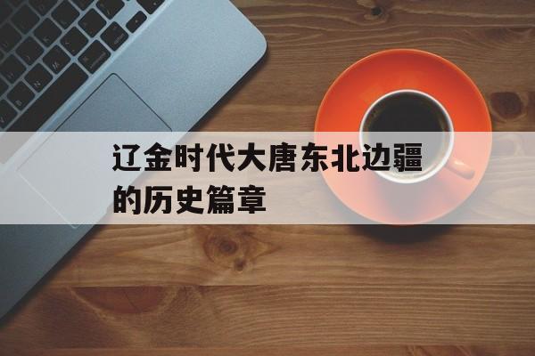 辽金时代大唐东北边疆的历史篇章-第1张图片-
