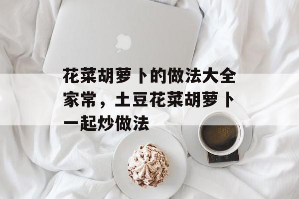 花菜胡萝卜的做法大全家常，土豆花菜胡萝卜一起炒做法-第1张图片-