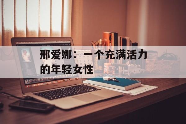 邢爱娜：一个充满活力的年轻女性-第1张图片-