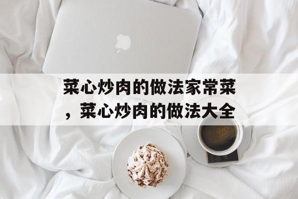 菜心炒肉的做法家常菜，菜心炒肉的做法大全-第1张图片-