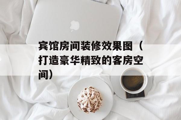 宾馆房间装修效果图（打造豪华精致的客房空间）-第1张图片-