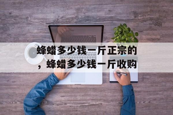 蜂蜡多少钱一斤正宗的，蜂蜡多少钱一斤收购-第1张图片-