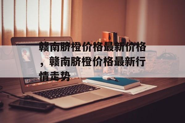 赣南脐橙价格最新价格，赣南脐橙价格最新行情走势-第1张图片-