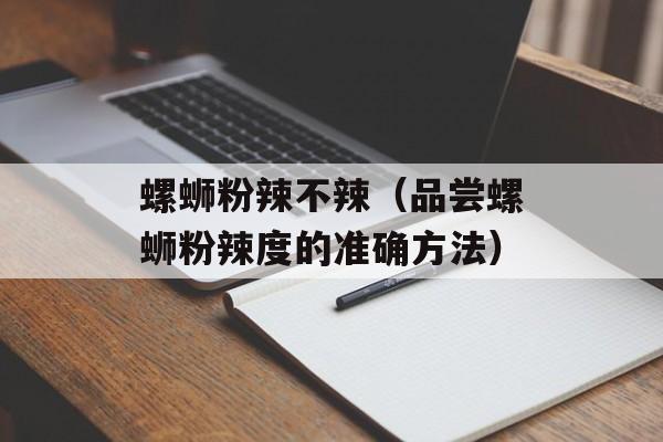 螺蛳粉辣不辣（品尝螺蛳粉辣度的准确方法）-第1张图片-