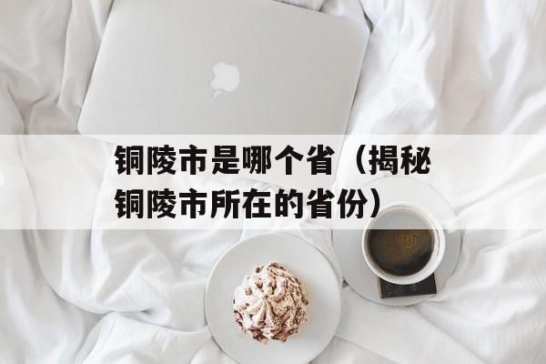 铜陵市是哪个省（揭秘铜陵市所在的省份）-第1张图片-