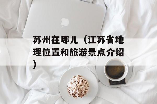 苏州在哪儿（江苏省地理位置和旅游景点介绍）-第1张图片-