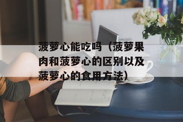 菠萝心能吃吗（菠萝果肉和菠萝心的区别以及菠萝心的食用方法）-第1张图片-